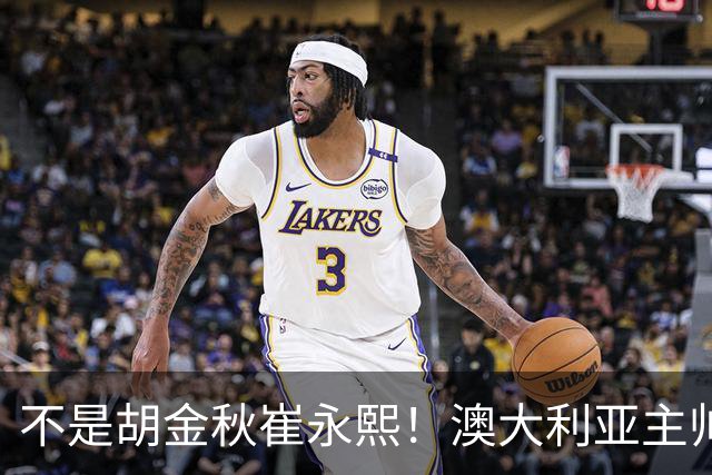 不是胡金秋崔永熙！澳大利亚主帅大赞中国1小将，未来是第1核心