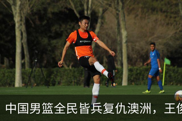 中国男篮全民皆兵复仇澳洲，王俊杰23+6闪耀全场 赵继伟王者归来！
