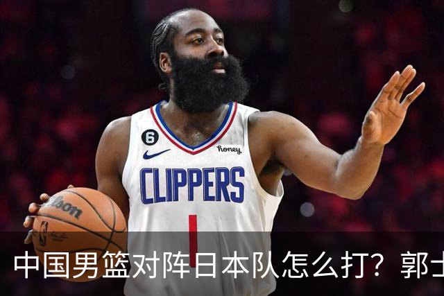 中国男篮对阵日本队怎么打？郭士强赛前一席话，说的非常实在