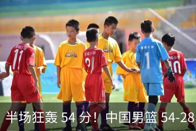 半场狂轰 54 分！中国男篮 54-28 碾压中国台北，全员多点开花，攻防两端全面压制