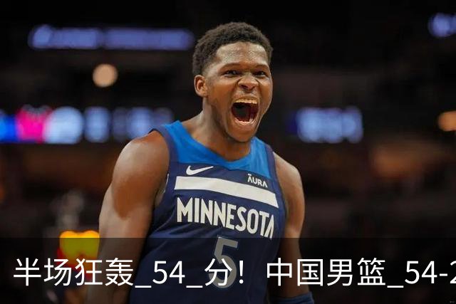 半场狂轰 54 分！中国男篮 54-28 碾压中国台北，全员多点开花，攻防两端全面压制