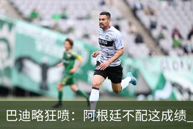 巴迪略狂喷：阿根廷不配这成绩 没有梅西啥也不是 狗东西帕雷德斯