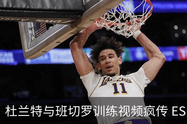 杜兰特与班切罗训练视频疯传 ESPN名嘴直接开怼:练错人了