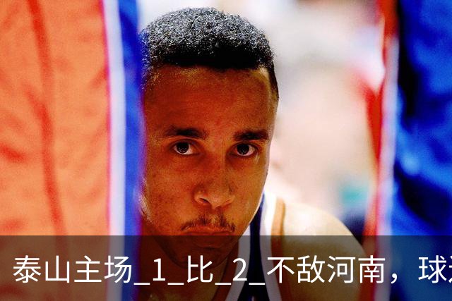 泰山主场 1 比 2 不敌河南，球迷半场倒戈，连续 15 轮失球太丢人
