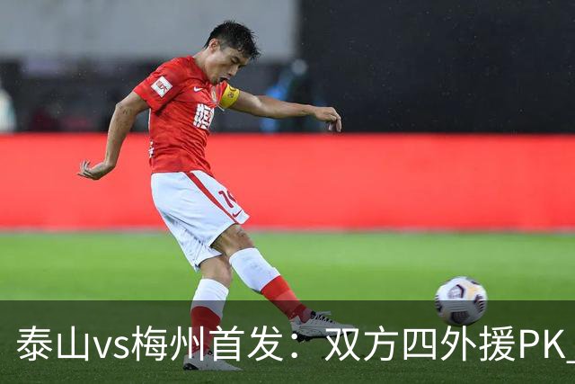 泰山vs梅州首发：双方四外援PK 梅州迎保级关键战