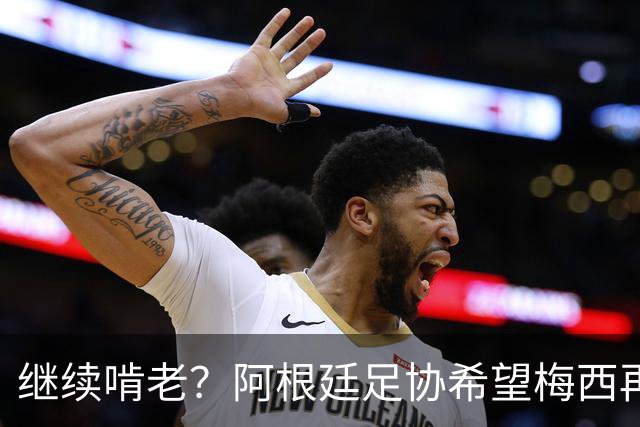继续啃老？阿根廷足协希望梅西再踢2年：梅西正考虑最终决定！