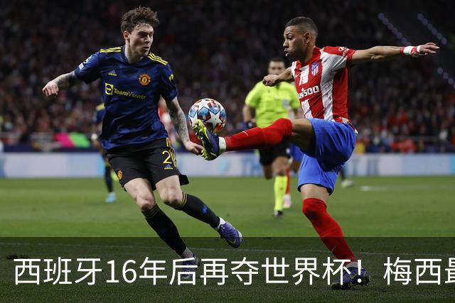 西班牙16年后再夺世界杯！梅西最后一舞留憾 39天创纪录盛宴