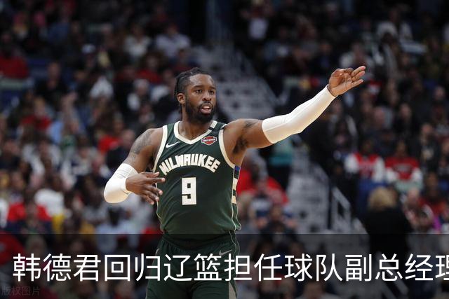 韩德君回归辽篮担任球队副总经理 同时兼任领队