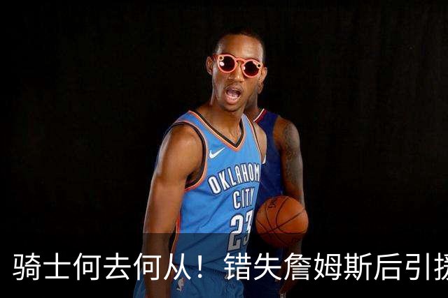 骑士何去何从！错失詹姆斯后引援停滞 老板急于夺冠或可追杜兰特