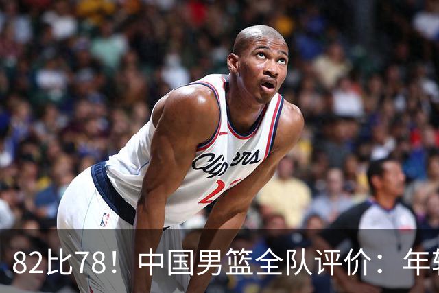 82比78！中国男篮全队评价：年轻球员敢打敢拼，主教练用人灵活！