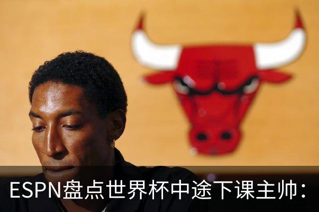ESPN盘点世界杯中途下课主帅：拉穆奇上榜 洛佩特吉、车范根在列