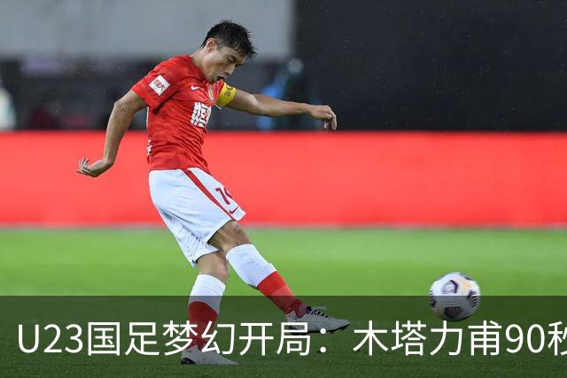 U23国足梦幻开局：木塔力甫90秒进球，对手乌龙增辉，全队喜迎胜利